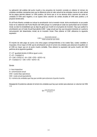 30
La aplicación del análisis del punto muerto a los proyectos de inversión consiste en obtener el número de
unidades vendidas necesarias para que la diferencia entre el valor actual de las entradas menos el valor actual
de los pagos permita obtener un VAN positivo, de forma que si no se alcanza dicho volumen de venta en
unidades el VAN será negativo, si se supera dicho volumen de ventas anuales el VAN será positivo y el
proyecto tendrá éxito.
En el Punto Muerto contable se incluye la amortización de la inversión inicial, dicha amortización no se puede
incluir en la obtención del Punto Muerto del VAN porque no contempla el coste de oportunidad de la inversión
inicial, es decir la rentabilidad que se deja de ganar por invertir en el proyecto de inversión. Hay que sustituir la
amortización por el Coste Anual Equivalente (CAE = pago anual que hay que recuperar teniendo en cuenta la
remuneración del desembolso inicial) de la inversión inicial. Para obtener el CAE utilizamos la siguiente
expresión:
El importe de este pago se suma a los otros pagos correspondientes a los costes fijos, costes variables e
impuestos. Al se mayor el CAE que la amortización anual el numero de unidades para alcanzar el equilibrio en
el VAN es mayor que en el punto muerto contable. Para obtener la expresión del punto muerto del VAN
partimos de la siguiente igualdad:
IT = CT igualdad donde el VAN es igual a cero.
IT = (P – Cv)xQx(1-t)
CT = CAE + CFO(1-t) – At = CAE + CFO – t(CFO + A)
(P – Cv)xQx(1-t) = CAE + CFO – t(CFO + A)
Donde:
t = tasa impositiva
A = amortización anual
CFO = costes fijos operativos
CAE = coste anual equivalente
Q = número de unidades que hay que vender para alcanzar el punto muerto.
Despejando Q podemos calcular el número de unidades que hay que vender para alcanzar un volumen de VAN
= 0:
Q
- ( )
( - )( - )
 