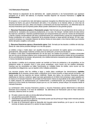 5
1.4.2 Estructura Financiera
Para financiar la adquisición de los elementos del capital productivo o de funcionamiento que aparecen
recogidos en el activo del balance, la empresa necesita disponer de recursos financieros o capital de
financiamiento.
En el pasivo y en el patrimonio neto del balance aparecen recogidos los diferentes tipos de recursos de que la
empresa ha hecho uso para la financiación del activo. A la empresa no le interesa utilizar un único tipo de
recursos financieros sino que, utiliza una mezcla o combinación de recursos financieros. Los diferentes tipos de
recursos financieros que la empresa puede utilizar pueden clasificarse en dos grandes grupos:
1.- Recursos financieros propios o financiación propia: Está formada por las aportaciones de los socios al
constituirse la sociedad y las sucesivas ampliaciones, en su caso. Se incluyen también dentro de esta rúbrica
las reservas o beneficios retenidos (autofinanciación por enriquecimiento) así como los fondos de amortización
y demás cuentas compensatorias del activo (autofinanciación por mantenimiento) cuando los correspondientes
fondos constituidos van a estar a disposición de la empresa durante un largo período de tiempo. En otro caso,
cuando la empresa va a necesitar disponer de dichos fondos en breve plazo, a los mismos habrá que incluirlos
dentro del pasivo exigible a corto plazo.
2.- Recursos financieros ajenos o financiación ajena: Está formada por las deudas o créditos de todo tipo.
Dentro de esta rúbrica procede distinguir a su vez dos grupos :
a) créditos a largo o medio plazo: son aquellos recursos que provienen de sujetos ajenos a la empresa y,
generalmente, está pactado mediante contrato previo la retribución y la forma de devolución.
b) créditos a corto plazo: fundamentalmente son de dos tipos, los créditos de provisión o créditos comerciales
que son los que la empresa obtiene como consecuencia de los aprovisionamientos (crédito de los proveedores,
de los suministradores de energía, del personal) y los créditos bancarios necesarios para paliar dificultades más
o menos transitorias de tesorería.
Las deudas o créditos de la empresa pueden ser también en forma de préstamos o de empréstitos: en los
préstamos existe un acreedor único o unos pocos acreedores, como ocurre con los créditos sindicados,
mientras que los empréstitos se hallan fraccionados en múltiples títulos de crédito, como ocurre con los
empréstitos de obligaciones, que se reparten entre múltiples acreedores.
Los recursos propios más los créditos a largo y medio plazo constituyen los denominamos capitales
permanentes de la empresa, porque están a disposición de la misma durante un largo período de tiempo, y el
capital social más las reservas por tiempo indefinido. Desde otra óptica, los recursos financieros pueden
clasificarse en internos o externos, según que sean generados en el interior de la empresa o sean captados por
la misma en el mercado financiero. El concepto de financiación interna es equivalente al de autofinanciación, en
su doble acepción de autofinanciación por mantenimiento y autofinanciación por enriquecimiento. El capital
social es la única fuente de financiación propia que es a su vez externa, porque afluye a la empresa desde el
mercado financiero.
La combinación entre recursos financieros propios y recursos financieros ajenos determinará la estructura
financiera de la empresa. A la hora de establecer las alternativas de financiación para la mejor estructura
financiera, debemos tener en cuenta:
a) El coste o precio de cada una de las alternativas financieras.
b) Las garantías que pueden ofrecerse.
c) Generalmente la financiación ajena es más barata puesto que las primas por riesgo serán menores para los
prestamistas que para los propietarios.
d) El coste de la financiación ajena es deducible del impuesto sobre beneficios, por lo que si i es el interés
nominal, el interés real será i(1-t), siendo t la tasa impositiva.
 