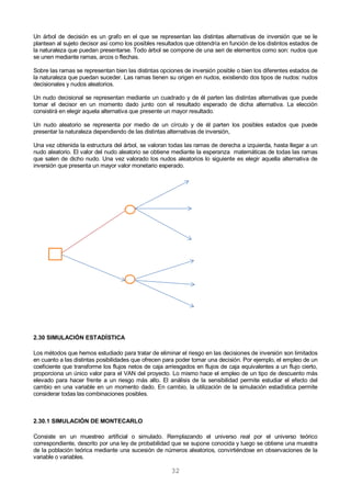 32
Un árbol de decisión es un grafo en el que se representan las distintas alternativas de inversión que se le
plantean al sujeto decisor así como los posibles resultados que obtendría en función de los distintos estados de
la naturaleza que puedan presentarse. Todo árbol se compone de una seri de elementos como son: nudos que
se unen mediante ramas, arcos o flechas.
Sobre las ramas se representan bien las distintas opciones de inversión posible o bien los diferentes estados de
la naturaleza que puedan suceder. Las ramas tienen su origen en nudos, existiendo dos tipos de nudos: nudos
decisionales y nudos aleatorios.
Un nudo decisional se representan mediante un cuadrado y de él parten las distintas alternativas que puede
tomar el decisor en un momento dado junto con el resultado esperado de dicha alternativa. La elección
consistirá en elegir aquela alternativa que presente un mayor resultado.
Un nudo aleatorio se representa por medio de un círculo y de él parten los posibles estados que puede
presentar la naturaleza dependiendo de las distintas alternativas de inversión,
Una vez obtenida la estructura del árbol, se valoran todas las ramas de derecha a izquierda, hasta llegar a un
nudo aleatorio. El valor del nudo aleatorio se obtiene mediante la esperanza matemáticas de todas las ramas
que salen de dicho nudo. Una vez valorado los nudos aleatorios lo siguiente es elegir aquella alternativa de
inversión que presenta un mayor valor monetario esperado.
2.30 SIMULACIÓN ESTADÍSTICA
Los métodos que hemos estudiado para tratar de eliminar el riesgo en las decisiones de inversión son limitados
en cuanto a las distintas posibilidades que ofrecen para poder tomar una decisión. Por ejemplo, el empleo de un
coeficiente que transforme los flujos netos de caja arriesgados en flujos de caja equivalentes a un flujo cierto,
proporciona un único valor para el VAN del proyecto. Lo mismo hace el empleo de un tipo de descuento más
elevado para hacer frente a un riesgo más alto. El análisis de la sensibilidad permite estudiar el efecto del
cambio en una variable en un momento dado. En cambio, la utilización de la simulación estadística permite
considerar todas las combinaciones posibles.
2.30.1 SIMULACIÓN DE MONTECARLO
Consiste en un muestreo artificial o simulado. Remplazando el universo real por el universo teórico
correspondiente, descrito por una ley de probabilidad que se supone conocida y luego se obtiene una muestra
de la población teórica mediante una sucesión de números aleatorios, convirtiéndose en observaciones de la
variable o variables.
 