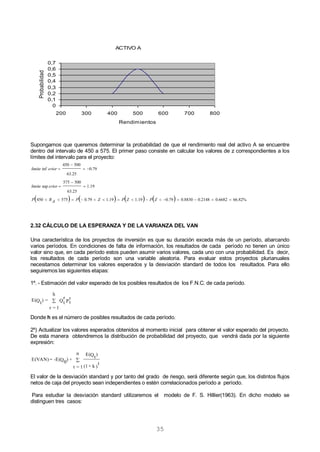 35
Supongamos que queremos determinar la probabilidad de que el rendimiento real del activo A se encuentre
dentro del intervalo de 450 a 575. El primer paso consiste en calcular los valores de z correspondientes a los
límites del intervalo para el proyecto:
        %82.666682.02148.08830.079.019.119.179.0575450
19.1
25.63
500575
sup
79.0
25.63
500450
inf







ZPZPZPARP
eriorlimite
eriorlimite
2.32 CÁLCULO DE LA ESPERANZA Y DE LA VARIANZA DEL VAN
Una característica de los proyectos de inversión es que su duración exceda más de un período, abarcando
varios períodos. En condiciones de falta de información, los resultados de cada período no tienen un único
valor sino que, en cada período estos pueden asumir varios valores, cada uno con una probabilidad. Es decir,
los resultados de cada período son una variable aleatoria. Para evaluar estos proyectos plurianuales
necesitamos determinar los valores esperados y la desviación standard de todos los resultados. Para ello
seguiremos las siguientes etapas:
1º. - Estimación del valor esperado de los posibles resultados de los F.N.C. de cada período.
P
r
tQ
r
t
h
1=r
=)Qt
E( 
Donde h es el número de posibles resultados de cada período.
2º) Actualizar los valores esperados obtenidos al momento inicial para obtener el valor esperado del proyecto.
De esta manera obtendremos la distribución de probabilidad del proyecto, que vendrá dada por la siguiente
expresión:
)
t
k+(1
)Qt
E(n
1=t
+)Q0
-E(=E(VAN) 
El valor de la desviación standard y por tanto del grado de riesgo, será diferente según que, los distintos flujos
netos de caja del proyecto sean independientes o estén correlacionados período a período.
Para estudiar la desviación standard utilizaremos el modelo de F. S. Hillier(1963). En dicho modelo se
distinguen tres casos:
ACTIVO A
0
0,1
0,2
0,3
0,4
0,5
0,6
0,7
200 300 400 500 600 700 800
Rendimientos
Probabilidad
 