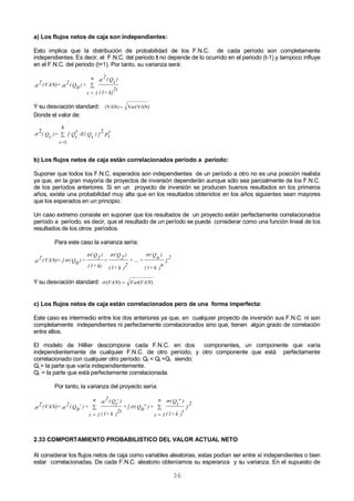 36
a) Los flujos netos de caja son independientes:
Esto implica que la distribución de probabilidad de los F.N.C. de cada período son completamente
independientes. Es decir, el F.N.C. del periodo t no depende de lo ocurrido en el periodo (t-1) y tampoco influye
en el F.N.C. del periodo (t+1). Por tanto, su varianza será:
k)+(1
2t
)Qt
(2n
1=t
+)Q0
(2=(VAN)2 
 
Y su desviación standard: Var(VAN)(VAN) 
Donde el valor de:
P
r
t])Qt
-E(Q
r
t
[
h
r=
)=Qt
(
2
1
2

b) Los flujos netos de caja están correlacionados período a período:
Suponer que todos los F.N.C. esperados son independientes de un período a otro no es una posición realista
ya que, en la gran mayoría de proyectos de inversión dependerán aunque sólo sea parcialmente de los F.N.C.
de los períodos anteriores. Si en un proyecto de inversión se producen buenos resultados en los primeros
años, existe una probabilidad muy alta que en los resultados obtenidos en los años siguientes sean mayores
que los esperados en un principio.
Un caso extremo consiste en suponer que los resultados de un proyecto están perfectamente correlacionados
período a período, es decir, que el resultado de un período se puede considerar como una función lineal de los
resultados de los otros períodos.
Para este caso la varianza sería:
]
2
)
n
k+(1
)Qn
(
+....+
)
2
k+(1
)Q2
(
+
k)+(1
)Q1
(
+)Q0
([=(VAN)2


Y su desviación standard: )()( VANVarVAN 
c) Los flujos netos de caja están correlacionados pero de una forma imperfecta:
Este caso es intermedio entre los dos anteriores ya que, en cualquier proyecto de inversión sus F.N.C. ni son
completamente independientes ni perfectamente correlacionados sino que, tienen algún grado de correlación
entre ellos.
El modelo de Hillier descompone cada F.N.C. en dos componentes, un componente que varía
independientemente de cualquier F.N.C. de otro período, y otro componente que está perfectamente
correlacionado con cualquier otro período: Qt = Qt
´
+Qt
´´
siendo:
Qt
´
= la parte que varía independientemente.
Qt
´´
= la parte que está perfectamente correlacionada.
Por tanto, la varianza del proyecto sería:
]
2
)
t
k+(1
)Qt
(n
1=t
+)Q0
([+
)
2t
k+(1
)Qt
(2n
1=t
+)Q0
(2=(VAN)2








2.33 COMPORTAMIENTO PROBABILISTICO DEL VALOR ACTUAL NETO
Al considerar los flujos netos de caja como variables aleatorias, estas podían ser entre sí independientes o bien
estar correlacionadas. De cada F.N.C. aleatorio obteníamos su esperanza y su varianza. En el supuesto de
 
