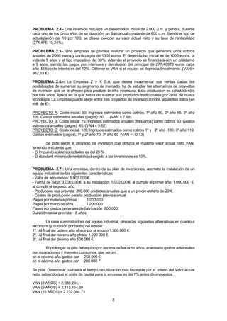 2
PROBLEMA 2.4.- Una inversión requiere un desembolso inicial de 2.000 u.m. y genera, durante
cada uno de los cinco años de su duración, un flujo anual constante de 600 u.m. Siendo el tipo de
actualización del 10 por 100, se desea conocer su valor actual neto y su tasa de rentabilidad
(274,47€; 15,24%).
PROBLEMA 2.5.- Una empresa se plantea realizar un proyecto que generará unos cobros
anuales de 2000 euros y unos pagos de 1300 euros. El desembolso inicial es de 1000 euros, la
vida de 5 años y el tipo impositivo del 30%. Además el proyecto se financiará con un préstamo
a 5 años, siendo los pagos por intereses y devolución del principal de 277,40973 euros cada
año. El tipo de interés es del 12%. Obtener el VAN si el equipo se deprecia linealmente. (VAN =
982,63 €)
PROBLEMA 2.6.-: La Empresa Z y X S.A. que desea incrementar sus ventas dadas las
posibilidades de aumentar su segmento de mercado, ha de estudiar las alternativas de proyectos
de inversión que se le ofrecen para producir la cifra necesaria. Esta producción se calculará sólo
por tres años, época en la que habrá de sustituir sus productos tradicionales por otros de nueva
tecnología. La Empresa puede elegir entre tres proyectos de inversión con los siguientes datos (en
mill. de €):
PROYECTO A: Coste inicial: 90; Ingresos estimados como cobros: 1º año 80, 2º año 95, 3º año
105. Gastos estimados anuales (pagos): 50. (VAN = 7.99)
PROYECTO B: Coste inicial: 75; Ingresos estimados anuales (tres años) como cobros 80; Gastos
estimados anuales (pagos): 45. (VAN = 5.82)
PROYECTO C: Coste inicial: 120; Ingresos estimados como cobros 1º y 2º año 130, 3º año 110.
Gastos estimados (pagos), 1º y 2º año 70; 3º año 80 (VAN = - 0.13)
Se pide elegir el proyecto de inversión que ofrezca el máximo valor actual neto VAN,
teniendo en cuenta que:
- El Impuesto sobre sociedades es del 25 %
- El standard mínimo de rentabilidad exigido a las inversiones es 10%.
PROBLEMA 2.7 : Una empresa, dentro de su plan de inversiones, acomete la instalación de un
equipo industrial de las siguientes características:
- Valor de adquisición: 5.000.000 €.
- Forma de pago: 3.000.000 €. a su instalación; 1.000.000 €. al cumplir el primer año; 1.000.000 €.
al cumplir el segundo año.
- Producción real prevista: 200.000 unidades anuales que a un precio unitario de 20 €.
- Costes de producción para la producción prevista anual:
Pagos por materias primas 1.000.000
Pagos por mano de obra 1.200.000
Pagos por gastos generales de fabricación 800.000
Duración inicial prevista: 8 años
La casa suministradora del equipo industrial, ofrece las siguientes alternativas en cuanto a
recompra (y duración por tanto) del equipo:
1º. Al final del octavo año ofrece por el equipo 1.500.000 €.
2º. Al final del noveno año ofrece 1.000.000 €.
3º. Al final del décimo año 500.000 €.
El prolongar la vida del equipo por encima de los ocho años, acarrearía gastos adicionales
por reparaciones y mayores consumos, que serían:
en el noveno año gastos por 250.000 €.
en el décimo año gastos por 200.000 "
Se pide: Determinar cual será el tiempo de utilización más favorable por el criterio del Valor actual
neto, sabiendo que el coste de capital para la empresa es del 7% antes de impuestos.
VAN (8 AÑOS) = 2.036.294,-
VAN (9 AÑOS) = 2.115.164,39
VAN (10 AÑOS) = 2.232.084,73
 