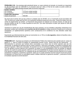 PROBLEMA 2.20.- Una empresa está estudiando lanzar un nuevo producto al mercado, la inversión en maquinaria
de alta tecnología será de 3.000.000 € y la duración será de 5 años, al final de los cuales se podrá vender por
1.500.000 €. Los costes previstos durante cada uno de los 5 años son:
Costes variables:
Por compras
Por suministros
2.5 € por unidad vendida
3.5 € por unidad vendida
Costes fijos operativos
Gastos de personal 550.000
Se prevé para el primer año que las ventas en unidades sean de 38.000, con un incremento anual acumulativo del
15%. El precio por unidad será de 29 € y se mantendrá constante durante los cinco años. Tantos los costes como las
ventas se pagan/cobran al contado. La financiación del proyecto se realizará con recursos propios, el coste de los
recursos propios es del 7%, la tasa impositiva es del 25%. Con esta información le piden que calcule el VAN del
proyecto de inversión.
Teniendo en cuenta que, por las características del nuevo producto, es muy sensible a pequeñas variaciones en la
demanda, le piden que cuantifique para el primer año de la inversión el riesgo económico (medido por el umbral de
rentabilidad y el apalancamiento operativo) como consecuencia de la existencia de unos elevados costes fijos
operativos.
Suponiendo que efectivamente las ventas se incrementen en un 15% en el año siguiente, obtener el beneficio neto y
la rentabilidad financiera de dicho año.
PROBLEMA 2.21.- Suponga que presento a la Administración Pública dos instancias para opositar para el cuerpo de
gestión A y para el cuerpo de gestión B, preparándose durante mucho tiempo para las dos oposiciones. . La
Administración le comunica que mañana tiene convocados a la misma hora el primer ejercicio para las dos
oposiciones. Si aprobara la oposición para el cuerpo A ganaría 1.200 euros mensuales, si aprobara la oposición para
el cuero B ganaría 1.800 euros mensuales. De acuerdo con los conocimientos adquiridos tiene una probabilidad del
70% de aprobar el primer ejercicio de la oposición al cuerpo A y una probabilidad el 40% de aprobar el segundo
ejercicio. En cuanto al cuerpo grupo B, estima en un 40 % la probabilidad de aprobar el primer ejercicio y en un 50 %
la de aprobar el segundo ejercicio. En cualquiera de las dos oposiciones si no supera el primer ejercicio ya no puede
presentarse al segundo y suspende la oposición. Dado que no puede presentar al primer ejercicio de los dos grupos
al realizarse a la misma hora ¿a cuál debería asistir si desea maximizar su ganancia mensual?. ¿cuál sería en euros
el resultado esperado de dicha decisión?.
 