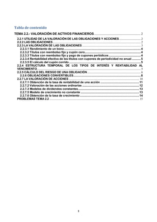 1
Tabla de contenido
TEMA 2.2.- VALORACIÓN DE ACTIVOS FINANCIEROS............................................................. 2
2.2.1 UTILIDAD DE LA VALORACIÓN DE LAS OBLIGACIONES Y ACCIONES............................... 2
2.2.2 LAS OBLIGACIONES.............................................................................................................................. 2
2.2.3 LA VALORACIÓN DE LAS OBLIGACIONES .................................................................................... 3
2.2.3.1 Rendimiento de un bono.............................................................................................4
2.2.3.2 Títulos con reembolso fijo y cupón cero....................................................................4
2.2.3.3 Títulos con reembolso fijo y pago de cupones periódicos.......................................4
2.2.3.4 Rentabilidad efectiva de los títulos con cupones de periodicidad no anual ...........5
2.2.3.5 El cálculo del cupón corrido .......................................................................................5
2.2.4 ESTRUCTURA TEMPORAL DE LOS TIPOS DE INTERÉS Y RENTABILIDAD AL
VENCIMIENTO..................................................................................................................................................... 5
2.2.5 CÁLCULO DEL RIESGO DE UNA OBLIGACIÓN............................................................................. 6
2.2.6 OBLIGACIONES CONVERTIBLES..................................................................................8
2.2.7 LA VALORACIÓN DE ACCIONES ..................................................................................................... 10
2.2.7.1 Obtención de la tasa de rentabilidad de una acción ...............................................11
2.2.7.2 Valoración de las acciones ordinarias .....................................................................12
2.2.7.3 Modelos de dividendos constantes..........................................................................13
2.2.7.5 Modelo de crecimiento no constante .......................................................................13
2.2.7.6 Obtención de la tasa de crecimiento ........................................................................14
PROBLEMAS TEMA 2.2 ................................................................................................................................. 15
 