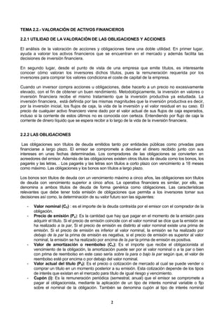 2
TEMA 2.2.- VALORACIÓN DE ACTIVOS FINANCIEROS
2.2.1 UTILIDAD DE LA VALORACIÓN DE LAS OBLIGACIONES Y ACCIONES
El análisis de la valoración de acciones y obligaciones tiene una doble utilidad. En primer lugar,
ayuda a valorar los activos financieros que se encuentran en el mercado y además facilita las
decisiones de inversión financiera.
En segundo lugar, desde el punto de vista de una empresa que emite títulos, es interesante
conocer cómo valoran los inversores dichos títulos, pues la remuneración requerida por los
inversores para comprar los valores condiciona el coste de capital de la empresa.
Cuando un inversor compra acciones u obligaciones, debe hacerlo a un precio no excesivamente
elevado, con el fin de obtener un buen rendimiento. Metodológicamente, la inversión en valores o
inversión financiera recibe el mismo tratamiento que la inversión productiva ya estudiada. La
inversión financiera, está definida por las mismas magnitudes que la inversión productiva es decir,
por la inversión inicial, los flujos de caja, la vida de la inversión y el valor residual en su caso. El
precio de cualquier activo financiero viene dado por el valor actual de sus flujos de caja esperados,
incluso si la corriente de estos últimos no es conocida con certeza. Entendiendo por flujo de caja la
corriente de dinero líquido que se espera recibir a lo largo de la vida de la inversión financiera.
2.2.2 LAS OBLIGACIONES
.
Las obligaciones son títulos de deuda emitidos tanto por entidades públicas como privadas para
financiarse a largo plazo. El emisor se compromete a devolver el dinero recibido junto con sus
intereses en unas fechas determinadas. Los compradores de las obligaciones se convierten en
acreedores del emisor. Además de las obligaciones existen otros títulos de deuda como los bonos, los
pagarés y las letras. . Los pagarés y las letras son títulos a corto plazo con vencimiento a 18 meses
como máximo. Las obligaciones y los bonos son títulos a largo plazo.
Los bonos son títulos de deuda con un vencimiento máximo a cinco años, las obligaciones son títulos
de deuda con vencimiento superior a cinco años. La operativa financiera es similar, por ello, se
denomina a ambos títulos de deuda de forma genérica como obligaciones. Las características
relevantes que debe tener toda emisión de obligaciones que permita a los inversores tomar sus
decisiones así como, la determinación de su valor futuro son las siguientes:
- Valor nominal (C0) : es el importe de la deuda contraída por el emisor con el comprador de la
obligación.
- Precio de emisión (Pe): Es la cantidad que hay que pagar en el momento de la emisión para
adquirir el título. Si el precio de emisión coincide con el valor nominal se dice que la emisión se
ha realizado a la par, Si el precio de emisión es distinto al valor nominal existe una prima de
emisión. Si el precio de emisión es inferior al valor nominal, la emisión se ha realizado por
debajo de la par la prima de emisión es negativa, si el precio de emisión es superior al valor
nominal, la emisión se ha realizado por encima de la par la prima de emisión es positiva.
- Valor de amortización o reembolso (Cn): Es el importe que recibe el obligacionista al
vencimiento de la obligación, la amortización puede ser por el valor nominal o a la par o bien
con prima de reembolso en este caso sería sobre la para o bajo la par según que, el valor de
reembolso esté por encima o por debajo del valor nominal.
- Valor actual del título (P0): Es el precio o cotización de mercado al cual se puede vender o
comprar un título en un momento posterior a su emisión. Esta cotización depende de los tipos
de interés que existan en el mercado para título de igual riesgo y vencimiento.
- Cupón (i): Es la remuneración periódica (semestral, anual) que el emisor se compromete a
pagar al obligacionista, mediante la aplicación de un tipo de interés nominal variable o fijo
sobre el nominal de la obligación. También se denomina cupón al tipo de interés nominal
 