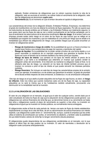 3
aplicado. Existen emisiones de obligaciones que no cobran cupones durante la vida de la
obligación, esto se acumula al nominal y se cobran todos al vencimiento de la obligación, este
tipo de obligaciones se denominan cupón cero.
- Vencimiento (n): Es el momento en que el emisor devuelve el capital al obligacionista.
Las características del emisor de la obligación (Estado, Entidades Públicas, Empresas), nos determina
el grado de incertidumbre a la hora de obtener la corriente de flujos esperados. Por ello se supone que
los instrumentos de deuda emitidos por el Estado y las Entidades Públicas son totalmente seguros, lo
que quiere decir que los flujos de caja se van a recibir puntualmente en las fechas señaladas, por lo
que al rendimiento de estos activos se le denomina rendimiento libre de riesgo. Si el emisor fuera una
empresa privada existe cierto riesgo en el cobro de los flujos de caja futuros que se refleja en la
rentabilidad que exigirán los inversores y que se materializa en una prima por riesgo que se añade a la
rentabilidad que ofrecen las obligaciones sin riesgo. Los posibles riesgos que se puede encontrar un
inversor en obligaciones serían:
- Riesgo de insolvencia o riesgo de crédito: Es la posibilidad de que en un futuro el emisor no
pueda hacer frente a sus compromisos de pago de cupones y reembolso del capital.
- Riesgo de liquidez: Es la posibilidad de no poder vender el activo de una forma rápida y a un
precio razonable La existencia de un mercado organizado que garantice la liquidez de los
títulos así como el tamaño de la inversión facilitará una menor prima por liquidez.
- Riesgo de tipos de interés: Los cambios en los tipos de interés afectan al precio de la
obligación y por tanto a la rentabilidad que obtendría un inversor que quisiera vender la
obligación antes del vencimiento. Si la intención es mantener la obligación hasta el final, no le
afectaría este tipo de riesgo. La variación en los tipos de interés también provoca que el
inversor no conozca a priori el tipo de interés al que puede reinvertir los intereses períodos
recibidos.
- Riesgo financiero: Se incluyen en este tipo de riesgo las características propias de la emisión
como por ejemplo: la existencia o no de avales que garanticen la emisión, el grado de prioridad
de la deuda emitida respecto de otras emisiones, la existencia o no de amortización anticipada
Otro tipo de riesgo es el que atañe al poder adquisitivo de los flujos de caja futuros, es decir, el riesgo
de inflación. Este nos indica que cuando recibamos cada uno de los flujos de caja, su capacidad
adquisitiva ya no será la misma que si los hubiésemos recibido actualmente, provocando una
disminución en la rentabilidad real de la inversión.
2.2.3 LA VALORACIÓN DE LAS OBLIGACIONES
El valor de una obligación en el mercado, al igual que el valor de cualquier activo, vendrá dado por el
valor actualizado de todos los flujos de caja que la adquisición de las obligaciones puede generar. Las
obligaciones son activos financieros de renta fija que, se denominan bonos si su vencimiento es hasta
tres años y obligaciones cuando el plazo de vencimiento es superior a tres años. La inversión en
obligaciones al igual que la inversión en fondos públicos, es normalmente menos arriesgada.
El obligacionista recibe al final de cada período de tiempo una serie de flujos de interés establecidos
explícitamente a lo largo de la vida del título, de ahí su denominación de activos financieros con interés
explícito. Las obligaciones suelen tener un vencimiento fijo, aunque, cuando la empresa que las emite
utiliza el sistema de amortización por sorteo, el vencimiento es aleatorio, y también cabe la posibilidad
de que determinados valores de renta fija no tengan vencimiento (deuda perpetua).
El obligacionista puede desprenderse de sus obligaciones vendiéndolas en el mercado, con lo que
obtiene el último flujo de caja positivo de su inversión. El valor de reembolso o devolución de la
obligación suele conocerse anticipadamente.
 
