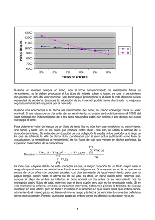 7
Cuando un inversor compra un bono, con el firme convencimiento de mantenerlo hasta su
vencimiento, no le deben preocupar si los tipos de interés suben o bajan, ya que al vencimiento
recuperará el 100% del valor nominal. Sólo tendría que preocuparse si durante la vida del bono tuviera
necesidad de venderlo. Entonces la valoración de su inversión podría verse disminuida o mejorada
según la rentabilidad requerida por el mercado.
Cuando nos acercamos a la fecha del vencimiento del bono, su precio converge hacia su valor
nominal. Si nos situamos un día antes de su vencimiento, su precio será prácticamente el 100% del
valor nominal con independencia de si los tipos requeridos están por encima o por debajo del cupón
que paga el bono.
Para obtener el valor del riesgo de un título de renta fija no sólo hay que considerar su vencimiento,
sino todos y cada uno de los flujos que produce dicho título. Para ello, se utiliza el cálculo de la
duración del mismo. Se entiende por duración de una obligación la media de los períodos a lo largo de
los que se extiende la vida de dicho título, ponderados por el valor actual (utilizando como tasa de
actualización, la rentabilidad al vencimiento) de los flujos de caja que vencen en dichos períodos. La
expresión matemática de la duración es:
P0
xjCjVA
n=t
1=t=
VACt
n=t
1=t
xnCnVA+.....+x2C2VA+x1C1VA
=Duracion


La idea que subyace detrás de este concepto es que, a mayor duración de un título mayor será el
riesgo de que el emisor no pueda hacer frente a sus obligaciones. Si comparamos un bono que venza
dentro de cinco años con cupones anuales, con otro semejante de igual vencimiento, pero que no
pague ningún cupón hasta el último día de su vida, es decir, un bono cupón cero, veremos que,
aunque el plazo de ambos es idéntico, el bono normal un día antes de su vencimiento nos ha
entregado cuatro flujos de caja, mientras que el bono cupón cero aún no ha entregado nada. Si en
este momento la empresa emisora se declarara insolvente, habríamos perdido la totalidad de nuestra
inversión en este último, pero no todo lo invertido en el anterior. Lo que quiere decir que ambos bonos,
aún teniendo el mismo plazo, no tienen el mismo riesgo y la fecha de vencimiento no es tan definitoria
como podría parecer. Por ello, aunque el plazo de ambos bonos es idéntico, su duración no lo es.
 