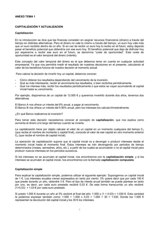 7
ANEXO TEMA 1
CAPITALIZACIÓN Y ACTUALIZACION
Capitalización
En la introducción se dice que las finanzas consisten en asignar recursos financieros (dinero) a través del
tiempo en distintas alternativas. Pero el dinero no vale lo mismo a través del tiempo, un euro hoy vale más
que un euro recibido dentro de un año. Si en vez de recibir un euro hoy lo recibo en el futuro, estoy dejando
pasar el beneficio potencial que obtendría con ese euro hoy. El beneficio potencial que dejo de disfrutar hoy
por esperarme a recibir ese euro en el futuro, se denomina “coste de oportunidad”. Este coste de
oportunidad es el valor temporal del dinero (interés).
Este concepto del valor temporal del dinero es el que debemos tener en cuenta en cualquier actividad
empresarial. Ya que nos permitirá medir el resultado de nuestras decisiones en el presente, calculando el
valor de los beneficios futuros de nuestra decisión al momento actual.
Para valorar la decisión de invertir hoy un capital, debemos conocer:
- Cómo obtener los resultados dependiendo del vencimiento de la inversión.
- Qué es más interesante, recibir al vencimiento los resultados, o bien recibirlos periódicamente.
- Qué me interesa más, recibir los resultados periódicamente o que estos se vayan acumulando al capital
inicial hasta su vencimiento.
Por ejemplo, disponemos de un capital de 12.000 € y queremos invertirlo durante dos años, tenemos dos
alternativas:
El Banco A nos ofrece un interés del 6% anual, a pagar al vencimiento.
El Banco B nos ofrece un interés del 5.90% anual, pero los intereses los calcula trimestralmente.
¿En qué Banco realizamos la inversión?
Para tomar esta decisión necesitamos conocer el concepto de capitalización, que nos explica como
aumenta el dinero a lo largo del tiempo cuando se invierte.
La capitalización tiene por objeto calcular el valor de un capital en un momento cualquiera del tiempo Cn
(que recibe el nombre de montante o capital final), conocido el valor de ese capital en otro momento anterior
C0 (que recibe el nombre de capital inicial).
La operación de capitalización supone que el capital inicial va a devengar o producir intereses desde el
momento inicial hasta el momento final. Estos intereses se irán devengando por periodos de tiempo
determinados (meses, semestres, años, etc.), a partir de los cuales se acumularán o no al capital inicial para
producir nuevos intereses en los periodos sucesivos.
Si los intereses no se acumulan al capital inicial, nos encontramos con la capitalización simple, y si los
intereses se acumulan al capital inicial, nos encontramos con la llamada capitalización compuesta.
Capitalización simple
Para explicar la capitalización simple, podemos utilizar el siguiente ejemplo: Supongamos un capital inicial
de 1 €. Los intereses anuales vienen expresados en tanto por ciento: 3% quiere decir que por cada 100 €
que preste durante un año, obtendré 3 €. Pero el tipo de interés anual también se puede plantear en tanto
por uno, es decir, por cada euro prestado recibiré 0,03 €. De esta forma transcurrido un año recibiré:
(1+0,03) = 1,03 € por cada euro prestado.
Si presto 1.000 € durante un año al 3% recibiré al final del año: 1.000 x (1 + 0,03) = 1.030 €. Esta cantidad
la podemos expresar también como: 1.000 + 1.000 x 0,03 = 1.000 + 30 = 1.030. Donde los 1.000 €
representan la devolución del capital inicial y los 30 € los intereses.
 