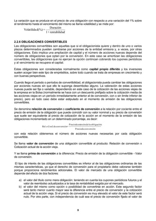 8
La variación que se produce en el precio de una obligación con respecto a una variación del 1% sobre
el rendimiento hasta el vencimiento del mismo se llama volatilidad y se mide por:
adrentabilid+1
Duración
=d(%)Volatilida
2.2.6 OBLIGACIONES CONVERTIBLES
Las obligaciones convertibles son aquellas que si el obligacionista quiere y dentro de uno o varios
plazos determinados pueden cambiarse por acciones de la entidad emisora y, a veces, por otras
obligaciones. Esto implica una ampliación de capital y el número de acciones nuevas depende del
número de obligaciones que optan por la conversión. En este caso se amortizan las obligaciones
convertibles, las obligaciones que no ejercen la opción continúan cobrando los cupones periódicos
y al vencimiento se recupera el capital.
Estas obligaciones son consideradas normalmente como capital propio diferido y los inversores
suelen acoger bien este tipo de empréstitos, sobre todo cuando se trata de empresas en crecimiento y
con buenas perspectivas.
Cuando llega el período o períodos de convertibilidad, el obligacionista pueda cambiar las obligaciones
por acciones nuevas sin que ello le suponga desembolso alguno. La valoración de estas acciones
nuevas puede ser fija o variable, dependiendo en este caso de la cotización de las acciones viejas de
la empresa en la Bolsa (normalmente se hace con un descuento prefijado sobre la cotización media de
las acciones viejas en un período inmediatamente anterior al de conversión, con o sin limite inferior de
precio), pero en todo caso debe estar estipulado en el momento de emisión de las obligaciones
convertibles.
Se denomina relación de conversión o coeficiente de conversión a la relación por cociente entre el
precio de emisión de la obligación que puede coincidir con su valor nominal y su precio de conversión
que suele ser equivalente al precio de cotización de la acción en el momento de la emisión de las
obligaciones incrementado en un determinado porcentaje, es decir:
conversióndePrecio
obligaciónladeemisióndePrecio
=conversióndeCoef.oRel.
con esta relación obtenemos el número de acciones nuevas necesarias por cada obligación
convertible.
Se llama valor de conversión de una obligación convertible al producto: Relación de conversión x
Cotización actual de la acción vieja.
Y se llama prima de conversión a la diferencia: Precio de emisión de la obligación convertible - Valor
de conversión.
El tipo de interés de las obligaciones convertibles es inferior al de las obligaciones ordinarias de las
mismas características, ya que el derecho de conversión para el propietario debe valorarse también
porque proporciona rendimientos adicionales. El valor de mercado de una obligación convertible
depende del efecto de dos factores:
a) el valor del título como mera obligación: teniendo en cuenta los cupones periódicos futuros y el
valor de reembolso actualizados a la tasa de rentabilidad exigida por el mercado.
b) el valor del mismo como opción o posibilidad de convertirse en acción. Este segundo factor
será tanto menor cuanto mayor sea la diferencia entre el precio de conversión y la cotización
actual de la acción vieja. Si el precio de conversión es muy elevado el valor de este factor será
nulo. Por otra parte, con independencia de cuál sea el precio de conversión fijado el valor de
 