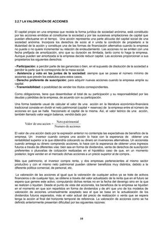 10
2.2.7 LA VALORACIÓN DE ACCIONES
El capital propio en una empresa que revista la forma jurídica de sociedad anónima, está constituido
por las acciones emitidas al constituirse la sociedad y por las sucesivas ampliaciones de capital que
puedan efectuarse en el tiempo. Una acción representa una parte alícuota del capital social de una
sociedad anónima. Incorpora los derechos de socio al ir unida la condición de propietario a la
titularidad de la acción y constituye una de las formas de financiación alternativa cuando la empresa
no puede o no quiere incrementar su relación de endeudamiento. Las acciones no se emiten con una
fecha prefijada de amortización, sino que su duración es ilimitada, tanto como lo haga la empresa.
Aunque pueden ser amortizada si la empresa decide reducir capital. Las acciones proporcionan a sus
propietarios los siguientes derechos:
- Participación: a percibir parte de las ganancias o bien, en el supuesto de disolución de la sociedad a
percibir la parte que le corresponda de la masa social.
- Asistencia y voto en las juntas de la sociedad: siempre que se posea el número mínimo de
acciones que prevén los estatutos para estos casos.
- Derecho preferente de suscripción: para adquirir nuevas acciones cuando la empresa amplíe su
capital.
- Transmisibilidad: o posibilidad de vender los títulos correspondientes.
Como obligaciones, tiene que desembolsar el total de su participación y su responsabilidad por las
deudas y pérdidas de la empresa, de acuerdo con su participación.
Una forma bastante usual de calcular el valor de una acción en la literatura económico-financiera
tradicional consiste en dividir el neto patrimonial (capital + reservas) de la empresa entre el número de
acciones en que se halla fraccionado el capital de la misma. Así, el valor teórico de una acción,
también llamado valor según balance, vendrá dado por:
accionesdeNumero
lpatrimoniaNeto
=accionunadeValor
El valor de una acción dado por la expresión anterior no contempla las expectativas de beneficio de la
empresa. Un inversor cuando compra una acción lo hace con la esperanza de obtener una
rentabilidad superior a la que obtendría colocando su dinero en inversiones alternativas. Un accionista
cuando arriesga su dinero comprando acciones, lo hace con la esperanza de obtener unos ingresos
futuros a través de diferentes vías: bien sea en forma de dividendos, venta de derechos de suscripción
preferentes o plusvalías de cotización realizadas en el hipotético caso de que, en un momento
posterior, logre vender en el mercado dichas acciones a un precio superior al de compra..
Más que patrimonio, el inversor compra renta, y dos empresas pertenecientes al mismo sector
productivo y con el mismo neto patrimonial pueden obtener beneficios muy distintos, debido a la
diferente política comercial, de personal, etc.
La valoración de las acciones al igual que la valoración de cualquier activo ya se trate de activos
financieros o de cualquier tipo, se obtiene a través del valor actualizado de la renta que en el futuro se
espera que genere este activo, computando dichas rentas no en la fecha del devengo sino en la que
se realizan o liquidan. Desde el punto de vista del accionista, los beneficios de la empresa se liquidan
en el momento en que son repartidos en forma de dividendos y de ahí que uno de los modelos de
valoración de acciones universalmente aceptado sea el que se basa en la actualización de los
dividendos futuros esperados, más el valor actual del precio de realización o venta que se espera
tenga la acción al final del horizonte temporal de referencia. La valoración de acciones como se ha
definido anteriormente presentan dificultad por las siguientes razones:
 