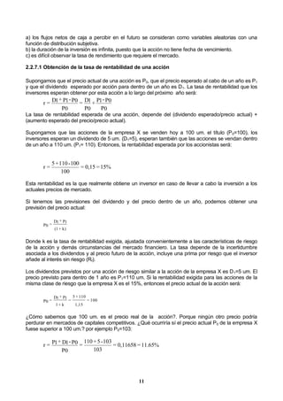11
a) los flujos netos de caja a percibir en el futuro se consideran como variables aleatorias con una
función de distribución subjetiva.
b) la duración de la inversión es infinita, puesto que la acción no tiene fecha de vencimiento.
c) es difícil observar la tasa de rendimiento que requiere el mercado.
2.2.7.1 Obtención de la tasa de rentabilidad de una acción
Supongamos que el precio actual de una acción es P0, que el precio esperado al cabo de un año es P1
y que el dividendo esperado por acción para dentro de un año es D1. La tasa de rentabilidad que los
inversores esperan obtener por esta acción a lo largo del próximo año será:
P0
P0-P1+
P0
D1=
P0
P0-P1+D1=r
La tasa de rentabilidad esperada de una acción, depende del (dividendo esperado/precio actual) +
(aumento esperado del precio/precio actual).
Supongamos que las acciones de la empresa X se venden hoy a 100 um. el título (P0=100), los
inversores esperan un dividendo de 5 um. (D1=5), esperan también que las acciones se vendan dentro
de un año a 110 um. (P1= 110). Entonces, la rentabilidad esperada por los accionistas será:
15%=0,15=
100
100-110+5
=r
Esta rentabilidad es la que realmente obtiene un inversor en caso de llevar a cabo la inversión a los
actuales precios de mercado.
Si tenemos las previsiones del dividendo y del precio dentro de un año, podemos obtener una
previsión del precio actual:
k)+(1
P1+D1
=P0
Donde k es la tasa de rentabilidad exigida, ajustada convenientemente a las características de riesgo
de la acción y demás circunstancias del mercado financiero. La tasa depende de la incertidumbre
asociada a los dividendos y al precio futuro de la acción, incluye una prima por riesgo que el inversor
añade al interés sin riesgo (Rf).
Los dividendos previstos por una acción de riesgo similar a la acción de la empresa X es D1=5 um. El
precio previsto para dentro de 1 año es P1=110 um. Si la rentabilidad exigida para las acciones de la
misma clase de riesgo que la empresa X es el 15%, entonces el precio actual de la acción será:
100=
1,15
110+5
=
k+1
P1+D1
=P0
¿Cómo sabemos que 100 um. es el precio real de la acción?. Porque ningún otro precio podría
perdurar en mercados de capitales competitivos. ¿Qué ocurriría sí el precio actual P0 de la empresa X
fuese superior a 100 um.? por ejemplo P0=103:
11.65%=0,11658=
103
103-5+110
=
P0
P0-D1+P1=r
 
