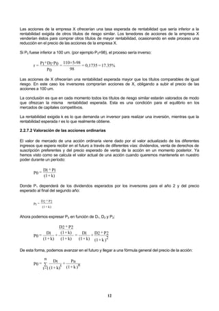 12
Las acciones de la empresa X ofrecerían una tasa esperada de rentabilidad que sería inferior a la
rentabilidad exigida de otros títulos de riesgo similar. Los tenedores de acciones de la empresa X
venderían éstos para comprar otros títulos de mayor rentabilidad, ocasionando en este proceso una
reducción en el precio de las acciones de la empresa X.
Si P0 fuese inferior a 100 um. (por ejemplo P0=98), el proceso sería inverso:
17.35%=0,1735=
98
985-+110
=
P0
P0-D1+P1=r
Las acciones de X ofrecerían una rentabilidad esperada mayor que los títulos comparables de igual
riesgo. En este caso los inversores comprarían acciones de X, obligando a subir el precio de las
acciones a 100 um.
La conclusión es que en cada momento todos los títulos de riesgo similar estarán valorados de modo
que ofrezcan la misma rentabilidad esperada. Esta es una condición para el equilibrio en los
mercados de capitales competitivos.
La rentabilidad exigida k es lo que demanda un inversor para realizar una inversión, mientras que la
rentabilidad esperada r es lo que realmente obtiene.
2.2.7.2 Valoración de las acciones ordinarias
El valor de mercado de una acción ordinaria viene dado por el valor actualizado de los diferentes
ingresos que espera recibir en el futuro a través de diferentes vías: dividendos, venta de derechos de
suscripción preferentes y del precio esperado de venta de la acción en un momento posterior. Ya
hemos visto como se calcula el valor actual de una acción cuando queremos mantenerla en nuestro
poder durante un período:
k)+(1
P1+D1=P0
Donde P1 dependerá de los dividendos esperados por los inversores para el año 2 y del precio
esperado al final del segundo año:
k)+(1
P2+D2
=P1
Ahora podemos expresar P0 en función de D1, D2 y P2:
)
2k+(1
P2+D2+
k)+(1
D1=
k)+(1
k)+(1
P2+D2
+
k)+(1
D1=P0
De esta forma, podemos avanzar en el futuro y llegar a una fórmula general del precio de la acción:
)
nk+(1
Pn+
k)+(1
t
Dt
n
1=t
=P0 
 
