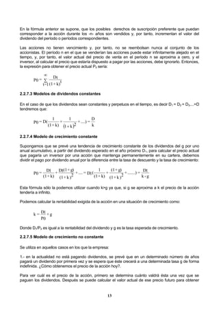 13
En la fórmula anterior se supone, que los posibles derechos de suscripción preferente que puedan
corresponder a la acción durante los -n- años son vendidos y, por tanto, incrementan el valor del
dividendo del período o períodos correspondientes.
Las acciones no tienen vencimiento y, por tanto, no se reembolsan nunca al conjunto de los
accionistas. El período n en el que se venderían las acciones puede estar infinitamente alejado en el
tiempo, y, por tanto, el valor actual del precio de venta en el período n se aproxima a cero, y el
inversor, al calcular el precio que estaría dispuesto a pagar por las acciones, debe ignorarlo. Entonces,
la expresión para obtener el precio actual P0 sería:
k)+(1
t
Dt
1=t
=P0 

2.2.7.3 Modelos de dividendos constantes
En el caso de que los dividendos sean constantes y perpetuos en el tiempo, es decir D1 = D2 = D3....=D
tendremos que:
  k
D
=....)+
2k1
1
+
k)+(1
1
D(=P0

2.2.7.4 Modelo de crecimiento constante
Supongamos que se prevé una tendencia de crecimiento constante de los dividendos del g por uno
anual acumulativo, a partir del dividendo esperado en el año próximo D1, para calcular el precio actual
que pagaría un inversor por una acción que mantenga permanentemente en su cartera, debemos
dividir el pago por dividendo anual por la diferencia entre la tasa de descuento y la tasa de crecimiento:
g-k
D1=.......)+
)
2k+(1
g)+(1
+
k)+(1
1
(D1=....+
)
2k+(1
g)+(1D1+
k)+(1
D1=P0
Esta fórmula sólo la podemos utilizar cuando k>g ya que, si g se aproxima a k el precio de la acción
tendería a infinito.
Podemos calcular la rentabilidad exigida de la acción en una situación de crecimiento como:
g+
P0
D1=k
Donde D1/P0 es igual a la rentabilidad del dividendo y g es la tasa esperada de crecimiento.
2.2.7.5 Modelo de crecimiento no constante
Se utiliza en aquellos casos en los que la empresa:
1.- en la actualidad no está pagando dividendos, se prevé que en un determinado número de años
pagará un dividendo por primera vez y se espera que éste crecerá a una determinada tasa g de forma
indefinida. ¿Cómo obtenemos el precio de la acción hoy?.
Para ver cuál es el precio de la acción, primero se determina cuánto valdrá ésta una vez que se
paguen los dividendos. Después se puede calcular el valor actual de ese precio futuro para obtener
 