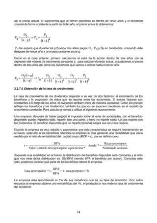 14
así el precio actual. Si suponemos que el primer dividendo es dentro de cinco años y el dividendo
crecerá de forma constante a partir de dicho año, el precio actual lo obtenemos:
   4
k1
4P
0P
gk
5D
4P




2.- Se espera que durante los próximos tres años pague D1 , D2 y D3 en dividendos, creciendo éste
después del tercer año a una tasa constante anual g.
Como en el caso anterior, primero calculamos el valor de la acción dentro de tres años con la
expresión del modelo de crecimiento constante y, para calcular el precio actual, actualizamos el precio
dentro de tres años así como los dividendos que vamos a cobrar hasta el tercer año:
 
         3
k1
3P
3
k1
3D
2
k1
2D
k1
1D
0P
gk
g13D
3P











2.2.7.6 Obtención de la tasa de crecimiento
La tasa de crecimiento de los dividendos depende a su vez de dos factores: el crecimiento de los
beneficios y la proporción de éstos que se reparte entre los accionistas. Si ambos factores son
constantes a lo largo de los años, el dividendo también crece de manera constante. Como los precios
reflejan los beneficios y los dividendos, también los precios se suponen crecientes en el modelo de
crecimiento constante. Para calcular g vamos a utilizar el siguiente razonamiento:
Una empresa, después de haber pagado el impuesto sobre la renta de sociedades, con el beneficio
disponible puede: repartirlo todo, repartir sólo una parte, o bien, no repartir nada. Lo que reparte son
los dividendos. El beneficio disponible que no reparte (retiene) integra sus recursos propios.
Cuando la empresa es muy estable y suponemos que esta característica se seguirá manteniendo en
el futuro, cada año a los beneficios retenidos la empresa le esta ganando una rentabilidad que viene
medida por el ratio de rentabilidad del capital propio (RCP = r), que se define como:
accionesdeNumero
propiosRecursos
=*donde;
*accionporpropiocapitaldelcontableValor
BPA
=r
Supuesta una estabilidad en el futuro, la distribución del beneficio disponible será constante y el ratio
que nos mide dicha distribución es: DIV/BPA (siendo BPA el beneficio por acción). Conocido este
ratio, podemos conocer qué parte de los beneficios retiene la empresa:
b=repartodetasa-1=
BPA
DIVI
-1=retencióndeTasa
La empresa está reinvirtiendo el b% de sus beneficios que es su tasa de retención. Con estos
recursos la empresa obtiene una rentabilidad del r%, el producto br nos mide la tasa de crecimiento
del dividendo
 