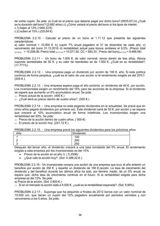 16
de cortar cupón. Se pide: a) Cuál es el precio que debería pagar por dicho bono?.(9535.67) b) ¿Cuál
es la duración del bono?.(2,682 años) c) ¿Cómo variará el precio del bono sí los tipos de interés:
c.1) bajan al 12% (+464,33 €)
c.2) suben al 15% (-220,64 €)
PROBLEMA 2.2.10 - Calcular el precio de un bono el 1.11.12 que presenta las siguientes
características:
a) valor nominal = 10.000 €. b) cupón 7% anual pagadero el 31 de diciembre de cada año. c)
vencimiento del bono 31.12.2016 d) rentabilidad actual para bonos similares el 8,5%. (Precio total
31/12/12 = 10.208,06; Precio total 01/11/12 = 10.071,92; CC = 583,33 ; Precio del bono01/11/12 = 9.488,58)
PROBLEMA 2.2.11 - Un bono de 1.000 €. de valor nominal, vence dentro de tres años. Abona
cupones semestrales de 50 €. y su valor de reembolso es de 1.050 €. ¿Cuál es su rentabilidad?,
(11.771%)
PROBLEMA 2.2.12. - Una empresa paga un dividendo por acción de 100 €. año. Si esta política
continúa de forma perpetua, ¿cuál es el valor de una acción si el rendimiento exigido es del 20%?.
(500 €.).
PROBLEMA 2.2.13. - Una empresa espera paga el año próximo un dividendo de 40 €. por acción.
Los inversionistas exigen un rendimiento del 16% para las acciones de la empresa. Si el dividendo
se espera que aumente un 6% acumulativo anual. Se pide:
a) Precio actual de la acción. (400 €.)
b) ¿Cuál será su precio dentro de cuatro años?. (505 €.)
PROBLEMA 2.2.14. - Una empresa no está pagando dividendos en la actualidad. Se prevé que en
cinco años pagará dividendos por primera vez. Este dividendo será de 50 €. por acción y se espera
que crecerá al 10% acumulativo anual de forma indefinida. Los inversionistas exigen una
rentabilidad del 20%. Se pide:
a) Precio de la acción dentro de cuatro años. ( 500 €)
b) El precio de la acción hoy. (241,12 €.)
PROBLEMA 2.2.15. - Una empresa prevé los siguientes dividendos para los próximos años:
Año Dividendo
1
2
3
100
200
250
Después del tercer año, el dividendo crecerá a una tasa constante del 5% anual. El rendimiento
exigido a esta empresa por los inversionistas es del 10% :
 Precio de la acción en el año 3. ( 5.250€)
 ¿Qué vale la acción hoy?. (Sol: 4.388,42 €.).
PROBLEMA 2.2.16 - Un inversionista compra una acción de una empresa que tuvo el año anterior un
beneficio por acción de 350 €. y repartió un dividendo de 190 €./acción. La tasa de crecimiento del
dividendo y del beneficio durante los últimos años ha sido, por término medio, de un 5% anual, se
espera que, dicha tasa de crecimiento continúe en el futuro. Si la rentabilidad exigida para dicha
empresa es del 12%. Se pide:
a) Precio de la acción. (Sol: 2.850 €.)
c) Si en el mercado la acción está a 4.000 €. ¿cuál es la rentabilidad esperada?. (Sol: 9,99%)
PROBLEMA 2.2.17.- Suponga que ha adquirido a finales de 2012 bonos con un valor nominal de
10.000 um. que tienen un cupón del 10% pagadero anualmente por períodos vencidos y con
vencimiento a los 5 años. Se pide:
 