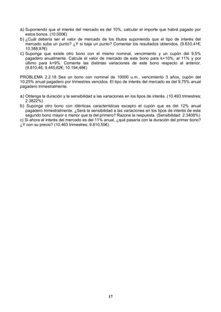 17
a) Suponiendo que el interés del mercado es del 10%, calcular el importe que habrá pagado por
estos bonos. (10.000€)
b) ¿Cuál debería ser el valor de mercado de los títulos suponiendo que el tipo de interés del
mercado suba un punto? ¿Y si baja un punto? Comentar los resultados obtenidos. (9.630,41€;
10.388,97€)
c) Suponga que existe otro bono con el mismo nominal, vencimiento y un cupón del 9,5%
pagadero anualmente. Calcule el valor de mercado de este bono para k=10%, al 11% y por
último para k=9%. Comente las distintas variaciones de este bono respecto al anterior.
(9.810,46; 9.445,62€; 10.194,48€)
PROBLEMA 2.2.18 Sea un bono con nominal de 10000 u.m., vencimiento 3 años, cupón del
10,25% anual pagadero por trimestres vencidos. El tipo de interés del mercado es del 9,75% anual
pagadero trimestralmente.
a) Obtenga la duración y la sensibilidad a las variaciones en los tipos de interés. (10.493 trimestres;
2.3822%)
b) Suponga otro bono con idénticas características excepto el cupón que es del 12% anual
pagadero trimestralmente. ¿Será la sensibilidad a las variaciones en los tipos de interés de este
segundo bono mayor o menor que la del primero? Razone la respuesta. (Sensibilidad: 2.3408%)
c) Si ahora el interés del mercado es del 11% anual, ¿qué pasaría con la duración del primer bono?
¿Y con su precio? (10.463 trimestres; 9.810,55€)
 