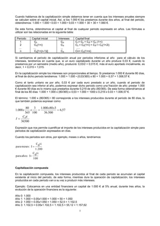8
Cuando hablamos de la capitalización simple debemos tener en cuenta que los intereses anuales siempre
se calculan sobre el capital inicial. Así, si los 1.000 € los prestamos durante dos años, al final del periodo,
obtendremos: 1.000 + 1.000 • 0,03 + 1.000 • 0,03 = 1.000 + 30 + 30 = 1.060 €.
De esta forma, obtendremos el capital al final de cualquier periodo expresado en años. Las fórmulas a
utilizar son las relacionadas en la siguiente tabla:
Periodo Capital inicial Intereses Capital final
1
2
...
n
C0
C0(1+i)
...
C0[1+(n-1)i]
C0i
C0i
...
C0i
C1= C0 + C0i = C0 (1+i)
C2 = C0(1+i) + C0i = C0(1+2i)
.....
Cn= C0(1+ni)
Si cambiamos el periodo de capitalización anual por periodos inferiores al año para el cálculo de los
intereses, tendremos en cuenta que, si un euro capitalizado durante un año produce 0,03 €, cuando lo
prestamos por un semestre (medio año), producirá: 0,03/2 = 0,015 €, más el euro aportado inicialmente, es
decir, 1 + 0,015 = 1,015.
En la capitalización simple los intereses son proporcionales al tiempo. Si prestamos 1.000 € durante 80 días,
al final de dicho periodo tendremos: 1.000 + 1.000 • (0,03/365) x 80 = 1.000 + 6,57 = 1.006,57 €.
Como el tanto unitario es por año, 0,03 € por cada euro prestado a un año, cuando el periodo de
capitalización sea inferior al año, podemos expresar dicho periodo como una fracción de año: prestar 1.000
€ durante 80 días es lo mismo que prestarlos durante 0,219 de año (80/365). De esta forma obtendríamos al
final de los 80 días: 1.000 + 1.000 x (80/365) x 0,03 = 1.000 + 1000 x 0,219 x 0,03 = 1.006,57 €.
El término: 1.000 x (80/365) • 80 corresponde a los intereses producidos durante el periodo de 80 días, lo
que también podemos expresar como:
Expresión que nos permite cuantificar el importe de los intereses producidos en la capitalización simple para
periodos de capitalización expresados en días.
Cuando los periodos son otros, por ejemplo, meses o años, tendríamos:
Capitalización compuesta
En la capitalización compuesta, los intereses producidos al final de cada periodo se acumulan al capital
existente al inicio del periodo, de esta forma, mientras dure la operación de capitalización, los intereses
producidos en cada periodo van a su vez a producir más intereses.
Ejemplo: Colocamos en una entidad financiera un capital de 1.000 € al 5% anual, durante tres años, la
evolución de la operación financiera es la siguiente:
Año 0: 1.000
Año 1: 1.000 + 0.05x1.000 = 1.000 + 50 = 1.050
Año 2: 1.050 + 0.05x1.050 = 1.050 + 52,5 = 1.102,5
Año 3: 1.102,5 + 0.05x1.102,5 = 1.102,5 + 55,12 = 1.157,62
36500
57,6
500.36
380000.1
100
3
365
80
000.1
0tiC
I
xx
xx


100
ti0C
I:añospara
1.200
ti0C
I:mesespara


 