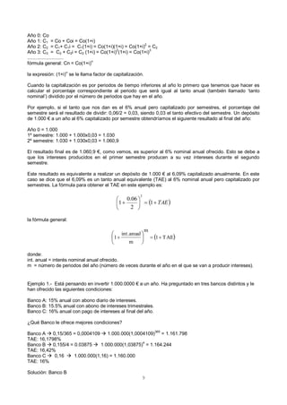 9
Año 0: Co
Año 1: C1 = Co + Coi = Co(1+i)
Año 2: C2 = C1+ C1i = C1(1+i) = Co(1+i)(1+i) = Co(1+i)2
= C2
Año 3: C3 = C2 + C2i = C2 (1+i) = Co(1+i)
2
(1+i) = Co(1+i)
3
...........................
fórmula general: Cn = Co(1+i)n
la expresión: (1+i)
n
se le llama factor de capitalización.
Cuando la capitalización es por periodos de tiempo inferiores al año lo primero que tenemos que hacer es
calcular el porcentaje correspondiente al periodo que será igual al tanto anual (también llamado ‘tanto
nominal’) dividido por el número de periodos que hay en el año.
Por ejemplo, si el tanto que nos dan es el 6% anual pero capitalizado por semestres, el porcentaje del
semestre será el resultado de dividir: 0,06/2 = 0,03, siendo 0,03 el tanto efectivo del semestre. Un depósito
de 1.000 € a un año al 6% capitalizado por semestre obtendríamos el siguiente resultado al final del año:
Año 0 = 1.000
1º semestre: 1.000 + 1.000x0,03 = 1.030
2º semestre: 1.030 + 1.030x0,03 = 1.060,9
El resultado final es de 1.060,9 €, como vemos, es superior al 6% nominal anual ofrecido. Esto se debe a
que los intereses producidos en el primer semestre producen a su vez intereses durante el segundo
semestre.
Este resultado es equivalente a realizar un depósito de 1.000 € al 6,09% capitalizado anualmente. En este
caso se dice que el 6,09% es un tanto anual equivalente (TAE) al 6% nominal anual pero capitalizado por
semestres. La fórmula para obtener el TAE en este ejemplo es:
la fórmula general:
donde:
int. anual = interés nominal anual ofrecido.
m = número de periodos del año (número de veces durante el año en el que se van a producir intereses).
Ejemplo 1.- Está pensando en invertir 1.000.0000 € a un año. Ha preguntado en tres bancos distintos y le
han ofrecido las siguientes condiciones:
Banco A: 15% anual con abono diario de intereses.
Banco B: 15.5% anual con abono de intereses trimestrales.
Banco C: 16% anual con pago de intereses al final del año.
¿Qué Banco le ofrece mejores condiciones?
Banco A  0,15/365 = 0,0004109  1.000.000(1,0004109)365
= 1.161.798
TAE: 16,1798%
Banco B  0,155/4 = 0.03875  1.000.000(1,03875)4
= 1.164.244
TAE: 16,42%
Banco C  0,16  1.000.000(1,16) = 1.160.000
TAE: 16%
Solución: Banco B
 TAE





 1
2
06.0
1
2
 TAE1
m
m
anualint.
1  





 