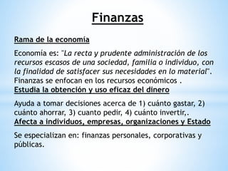 Finanzas
Rama de la economía
Economía es: "La recta y prudente administración de los
recursos escasos de una sociedad, familia o individuo, con
la finalidad de satisfacer sus necesidades en lo material".
Finanzas se enfocan en los recursos económicos .
Estudia la obtención y uso eficaz del dinero
Ayuda a tomar decisiones acerca de 1) cuánto gastar, 2)
cuánto ahorrar, 3) cuanto pedir, 4) cuánto invertir,.
Afecta a individuos, empresas, organizaciones y Estado
Se especializan en: finanzas personales, corporativas y
públicas.
 