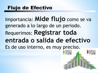 Flujo de Efectivo
Importancia: Mide flujo como se va
generado a lo largo de un periodo.
Requerimos: Registrar toda
entrada o salida de efectivo
Es de uso interno, es muy preciso.
 