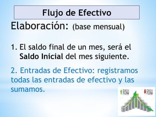 Flujo de Efectivo
Elaboración: (base mensual)
1. El saldo final de un mes, será el
Saldo Inicial del mes siguiente.
2. Entradas de Efectivo: registramos
todas las entradas de efectivo y las
sumamos.
 