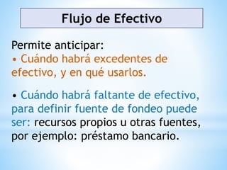 Flujo de Efectivo
Permite anticipar:
• Cuándo habrá excedentes de
efectivo, y en qué usarlos.
• Cuándo habrá faltante de efectivo,
para definir fuente de fondeo puede
ser: recursos propios u otras fuentes,
por ejemplo: préstamo bancario.
 