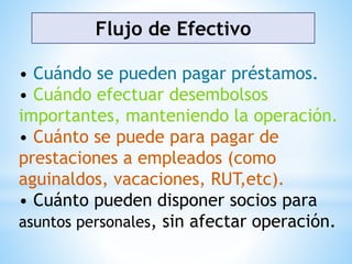 Flujo de Efectivo
• Cuándo se pueden pagar préstamos.
• Cuándo efectuar desembolsos
importantes, manteniendo la operación.
• Cuánto se puede para pagar de
prestaciones a empleados (como
aguinaldos, vacaciones, RUT,etc).
• Cuánto pueden disponer socios para
asuntos personales, sin afectar operación.
 