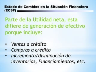 Parte de la Utilidad neta, esta
difiere de generación de efectivo
porque incluye:
• Ventas a crédito
• Compras a crédito
• Incremento/disminución de
inventarios, Financiamientos, etc.
Estado de Cambios en la Situación Financiera
(ECSF)
 