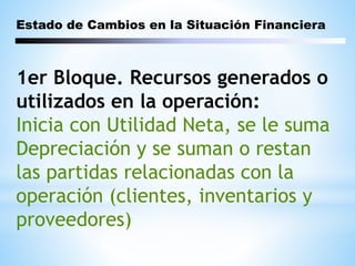 Estado de Cambios en la Situación Financiera
1er Bloque. Recursos generados o
utilizados en la operación:
Inicia con Utilidad Neta, se le suma
Depreciación y se suman o restan
las partidas relacionadas con la
operación (clientes, inventarios y
proveedores)
 