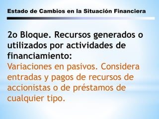 Estado de Cambios en la Situación Financiera
2o Bloque. Recursos generados o
utilizados por actividades de
financiamiento:
Variaciones en pasivos. Considera
entradas y pagos de recursos de
accionistas o de préstamos de
cualquier tipo.
 