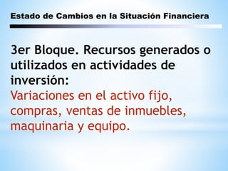 Estado de Cambios en la Situación Financiera
3er Bloque. Recursos generados o
utilizados en actividades de
inversión:
Variaciones en el activo fijo,
compras, ventas de inmuebles,
maquinaria y equipo.
 
