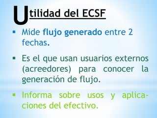  Mide flujo generado entre 2
fechas.
 Es el que usan usuarios externos
(acreedores) para conocer la
generación de flujo.
 Informa sobre usos y aplica-
ciones del efectivo.
Utilidad del ECSF
 