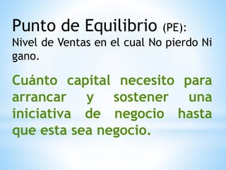 Punto de Equilibrio (PE):
Nivel de Ventas en el cual No pierdo Ni
gano.
Cuánto capital necesito para
arrancar y sostener una
iniciativa de negocio hasta
que esta sea negocio.
 