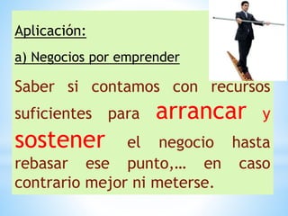 Aplicación:
a) Negocios por emprender
Saber si contamos con recursos
suficientes para arrancar y
sostener el negocio hasta
rebasar ese punto,… en caso
contrario mejor ni meterse.
 