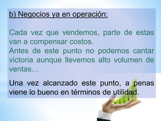 b) Negocios ya en operación:
Cada vez que vendemos, parte de estas
van a compensar costos.
Antes de este punto no podemos cantar
victoria aunque llevemos alto volumen de
ventas…
Una vez alcanzado este punto, a penas
viene lo bueno en términos de utilidad.
 