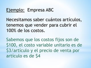 Ejemplo: Empresa ABC
Necesitamos saber cuántos artículos,
tenemos que vender para cubrir el
100% de los costos.
Sabemos que los costos fijos son de
$100, el costo variable unitario es de
$3/artículo y el precio de venta por
artículo es de $4
 