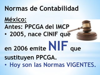 Normas de Contabilidad
México:
Antes: PPCGA del IMCP
• 2005, nace CINIF que
en 2006 emite NIFque
sustituyen PPCGA.
• Hoy son las Normas VIGENTES.
 