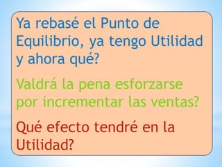 Ya rebasé el Punto de
Equilibrio, ya tengo Utilidad
y ahora qué?
Valdrá la pena esforzarse
por incrementar las ventas?
Qué efecto tendré en la
Utilidad?
 