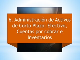 6. Administración de Activos
de Corto Plazo: Efectivo,
Cuentas por cobrar e
Inventarios
 