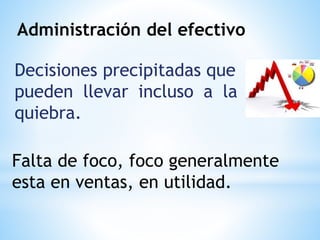 Administración del efectivo
Decisiones precipitadas que
pueden llevar incluso a la
quiebra.
Falta de foco, foco generalmente
esta en ventas, en utilidad.
 