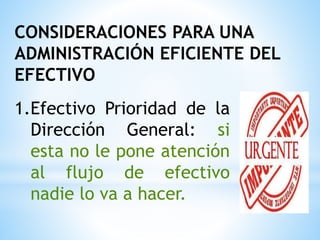 CONSIDERACIONES PARA UNA
ADMINISTRACIÓN EFICIENTE DEL
EFECTIVO
1.Efectivo Prioridad de la
Dirección General: si
esta no le pone atención
al flujo de efectivo
nadie lo va a hacer.
 