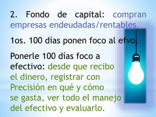 2. Fondo de capital: compran
empresas endeudadas/rentables.
1os. 100 días ponen foco al efvo.
Ponerle 100 días foco a
efectivo: desde que recibo
el dinero, registrar con
Precisión en qué y cómo
se gasta, ver todo el manejo
del efectivo y evaluarlo.
 