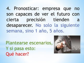 4. Pronosticar: empresa que no
son capaces de ver el futuro con
cierta precisión tienden a
desaparecer. No solo la siguiente
semana, sino 1 año, 5 años.
Plantearse escenarios,
Y si pasa esto:
Qué hacer?
 