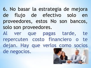 6. No basar la estrategia de mejora
de flujo de efectivo solo en
proveedores, estos No son bancos,
solo son proveedores.
Al ver que pagas tarde, te
repercuten costo financiero o te
dejan. Hay que verlos como socios
de negocios.
 