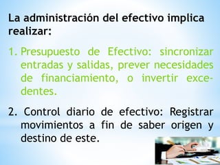 La administración del efectivo implica
realizar:
1. Presupuesto de Efectivo: sincronizar
entradas y salidas, prever necesidades
de financiamiento, o invertir exce-
dentes.
2. Control diario de efectivo: Registrar
movimientos a fin de saber origen y
destino de este.
 
