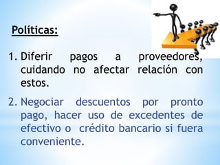 Políticas:
1. Diferir pagos a proveedores,
cuidando no afectar relación con
estos.
2. Negociar descuentos por pronto
pago, hacer uso de excedentes de
efectivo o crédito bancario si fuera
conveniente.
 