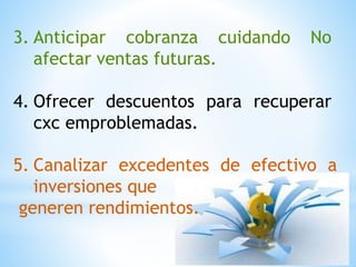 3. Anticipar cobranza cuidando No
afectar ventas futuras.
4. Ofrecer descuentos para recuperar
cxc emproblemadas.
5. Canalizar excedentes de efectivo a
inversiones que
generen rendimientos.
 