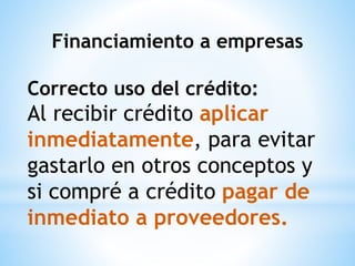 Financiamiento a empresas
Correcto uso del crédito:
Al recibir crédito aplicar
inmediatamente, para evitar
gastarlo en otros conceptos y
si compré a crédito pagar de
inmediato a proveedores.
 