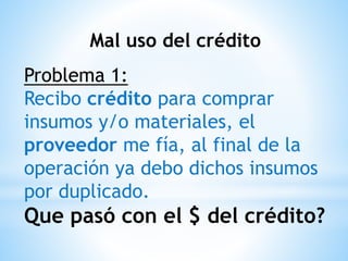 Mal uso del crédito
Problema 1:
Recibo crédito para comprar
insumos y/o materiales, el
proveedor me fía, al final de la
operación ya debo dichos insumos
por duplicado.
Que pasó con el $ del crédito?
 