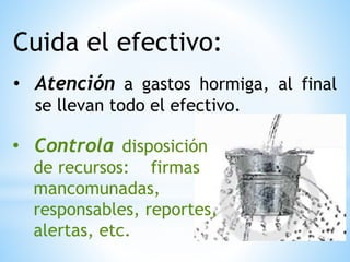 Cuida el efectivo:
• Atención a gastos hormiga, al final
se llevan todo el efectivo.
• Controla disposición
de recursos: firmas
mancomunadas,
responsables, reportes,
alertas, etc.
 